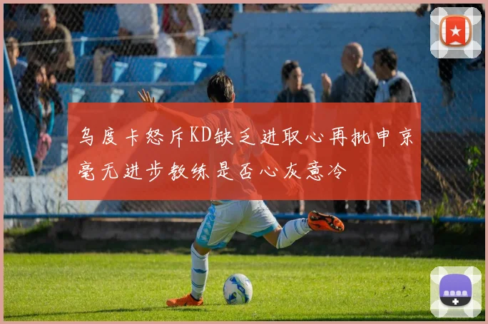 乌度卡怒斥KD缺乏进取心再批申京毫无进步教练是否心灰意冷