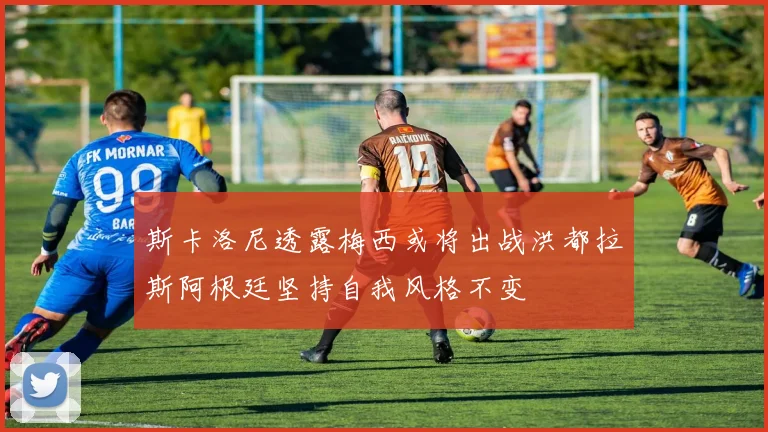 斯卡洛尼透露梅西或将出战洪都拉斯阿根廷坚持自我风格不变