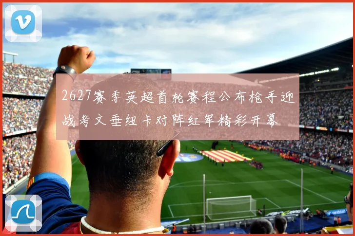 2627赛季英超首轮赛程公布枪手迎战考文垂纽卡对阵红军精彩开幕