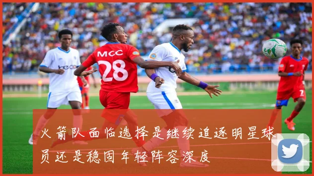 火箭队面临选择是继续追逐明星球员还是稳固年轻阵容深度