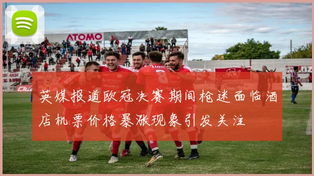 英媒报道欧冠决赛期间枪迷面临酒店机票价格暴涨现象引发关注