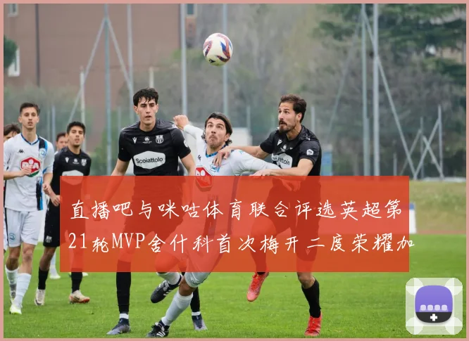直播吧与咪咕体育联合评选英超第21轮MVP舍什科首次梅开二度荣耀加冕