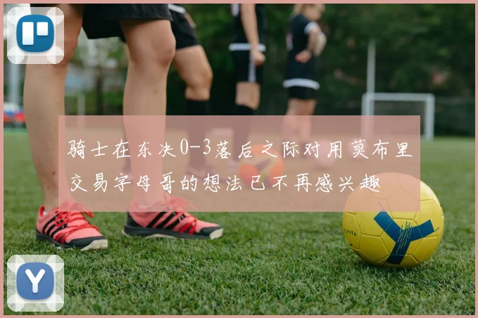 骑士在东决0-3落后之际对用莫布里交易字母哥的想法已不再感兴趣