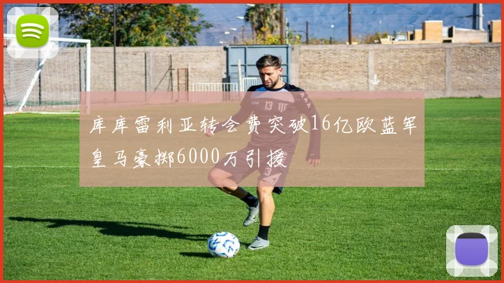 库库雷利亚转会费突破16亿欧蓝军皇马豪掷6000万引援