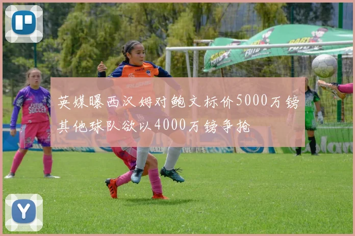 英媒曝西汉姆对鲍文标价5000万镑其他球队欲以4000万镑争抢