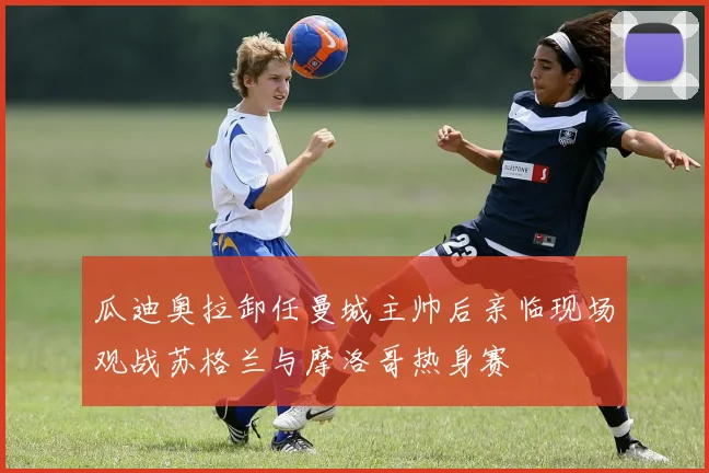 瓜迪奥拉卸任曼城主帅后亲临现场观战苏格兰与摩洛哥热身赛