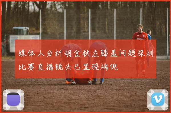媒体人分析胡金秋左膝盖问题深圳比赛直播镜头已显现端倪