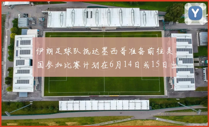 伊朗足球队抵达墨西哥准备前往美国参加比赛计划在6月14日或15日出发
