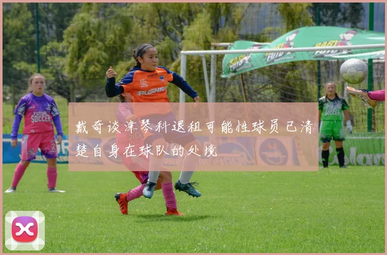 戴奇谈津琴科退租可能性球员已清楚自身在球队的处境