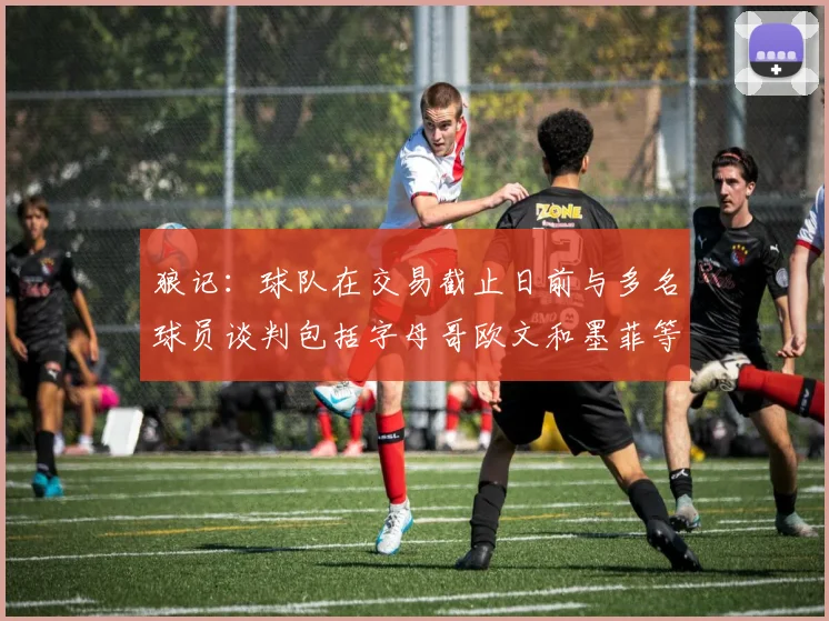 狼记：球队在交易截止日前与多名球员谈判包括字母哥欧文和墨菲等人