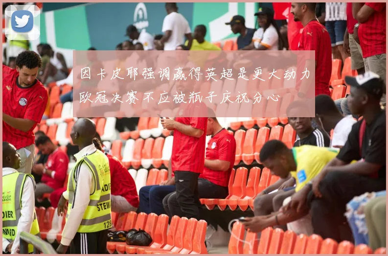 因卡皮耶强调赢得英超是更大动力欧冠决赛不应被瓶子庆祝分心