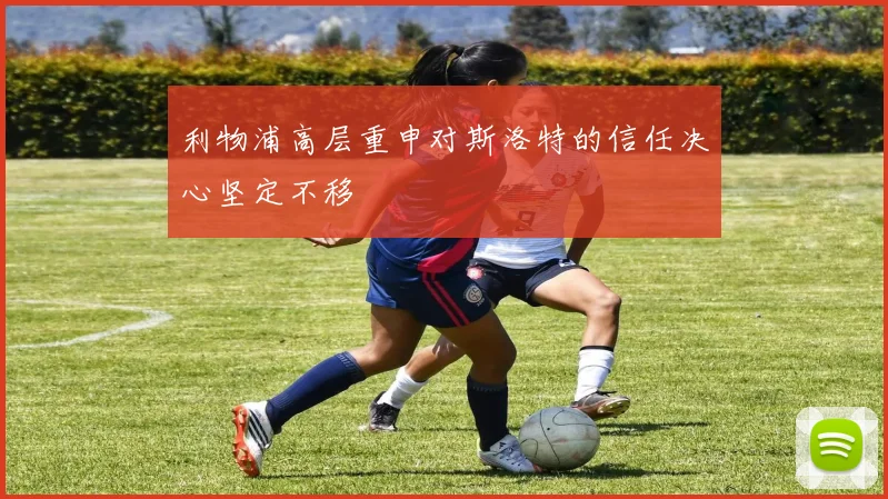 利物浦高层重申对斯洛特的信任决心坚定不移