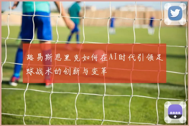 路易斯恩里克如何在AI时代引领足球战术的创新与变革