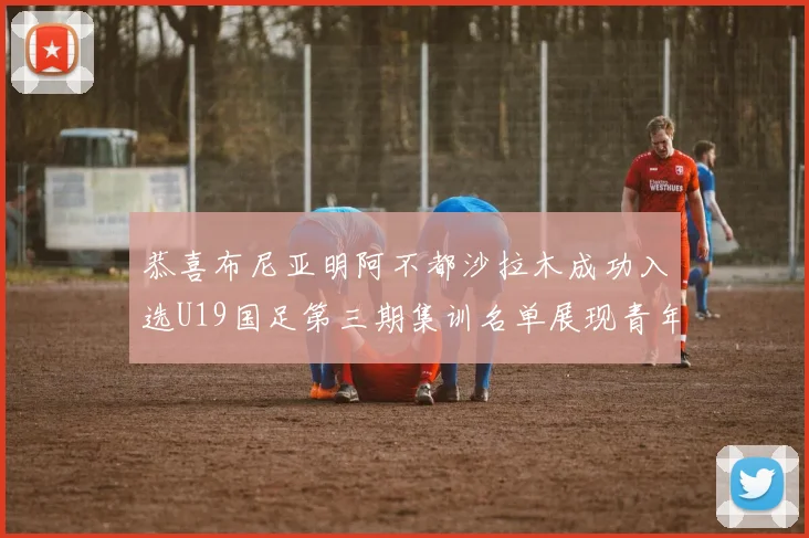 恭喜布尼亚明阿不都沙拉木成功入选U19国足第三期集训名单展现青年才俊风采