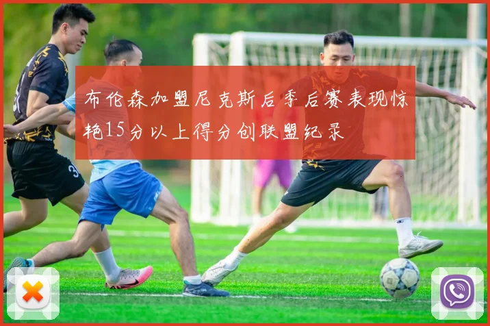 布伦森加盟尼克斯后季后赛表现惊艳15分以上得分创联盟纪录
