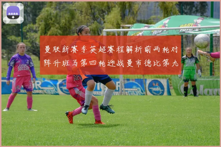 曼联新赛季英超赛程解析前两轮对阵升班马第四轮迎战曼市德比第九轮挑战蓝军