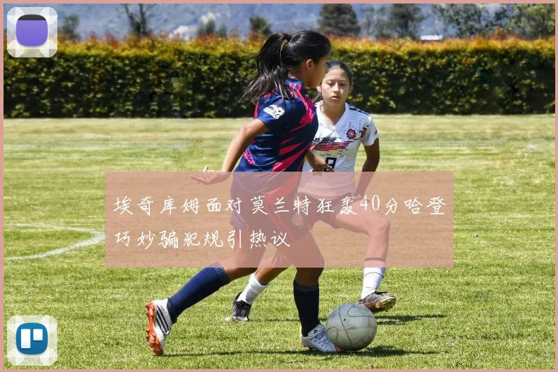 埃奇库姆面对莫兰特狂轰40分哈登巧妙骗犯规引热议