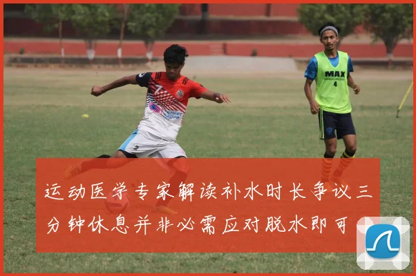 运动医学专家解读补水时长争议三分钟休息并非必需应对脱水即可